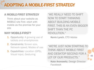 43
ADOPTING A MOBILE-FIRST STRATEGY
A MOBILE-FIRST STRATEGY
Think about your website as
MOBILE site first—start with
mobile as the premise for your
site
WHY MOBILE-FIRST?
1. Opportunity: A growing use of
tablets and smartphones
2. Constraints: Screen size,
Network speed, Modes of use
3. Capabilities: Location (GPS),
Visual input, Gesturing
“WE REALLY NEED TO SHIFT
NOW TO START THINKING
ABOUT BUILDING MOBILE
FIRST. THIS IS AN EVEN BIGGER
SHIFT THAN THE PC
REVOLUTION.”
Kevin Lynch, CTO Adobe
“WE'RE JUST NOW STARTING TO
THINK ABOUT MOBILE FIRST
AND DESKTOP SECOND FOR A
LOT OF OUR PRODUCTS.”
Kate Aronowitz, Design Director
Facebook
 