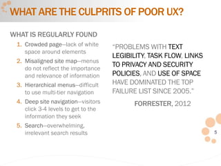 5
WHAT ARE THE CULPRITS OF POOR UX?
WHAT IS REGULARLY FOUND
1. Crowded page—lack of white
space around elements
2. Misaligned site map—menus
do not reflect the importance
and relevance of information
3. Hierarchical menus—difficult
to use multi-tier navigation
4. Deep site navigation—visitors
click 3-4 levels to get to the
information they seek
5. Search—overwhelming,
irrelevant search results
“PROBLEMS WITH TEXT
LEGIBILITY, TASK FLOW, LINKS
TO PRIVACY AND SECURITY
POLICIES, AND USE OF SPACE
HAVE DOMINATED THE TOP
FAILURE LIST SINCE 2005.”
FORRESTER, 2012
 