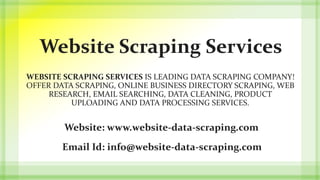 Website Scraping Services
WEBSITE SCRAPING SERVICES IS LEADING DATA SCRAPING COMPANY!
OFFER DATA SCRAPING, ONLINE BUSINESS DIRECTORY SCRAPING, WEB
RESEARCH, EMAIL SEARCHING, DATA CLEANING, PRODUCT
UPLOADING AND DATA PROCESSING SERVICES.
Website: www.website-data-scraping.com
Email Id: info@website-data-scraping.com
 