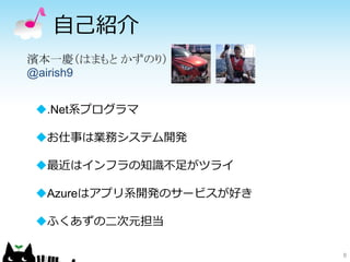 自己紹介
8
濱本一慶（はまもと かずのり）
@airish9
.Net系プログラマ
お仕事は業務システム開発
最近はインフラの知識不足がツライ
Azureはアプリ系開発のサービスが好き
ふくあずの二次元担当
 