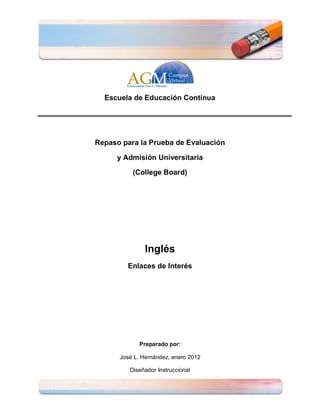 Escuela de Educación Continua




Repaso para la Prueba de Evaluación

     y Admisión Universitaria

          (College Board)




               Inglés
        Enlaces de Interés




             Preparado por:

      José L. Hernández, enero 2012

         Diseñador Instruccional
 