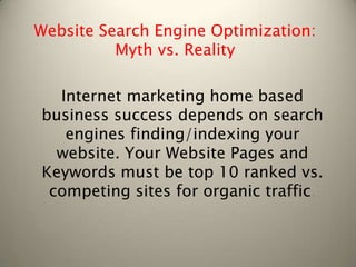 Website Search Engine Optimization:
          Myth vs. Reality

  Internet marketing home based
business success depends on search
   engines finding/indexing your
  website. Your Website Pages and
Keywords must be top 10 ranked vs.
 competing sites for organic traffic.
 