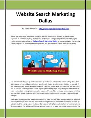 Website Search Marketing
                 Dallas
_____________________________________________________________________________________

                 By Arend Hinrichsen - http://www.ecommerceinteractive.com



Maybe one of the most challenging aspects of teaching others about business on the net is rank
beginners do not know anything at all about it. Just imagine taking a complete newbie and trying to
explain absolutely everything on Website Search Marketing Dallas.So you can easily see that it really
can be dangerous to attempt some strategies until you are completely sure of what you are doing.




Just remember that as you go forth because we guarantee you will see what we are talking about. That
is one aspect of internet business that we love; there is always something more that can be learned. If
you are about to get started with your marketing, then look hard at what you have done and need to do
and be sure you have all you need.Search engine optimization (SEO) is using strategies and methods to
make your website enticing to search engine crawlers. It's one of the best ways to assure your website's
success. Many people think that SEO is too complicated to implement on their own. These people are
not right.

If you want to hire an outside organization to do SEO, make sure you learn as much as you can about the
company before you make the deal. Instead of choosing the first or cheapest SEO company you find, go
with one that has a long, proven track record of success. Talk to former clients, look for testimonials and
do your research. You will be much happier with the results.To increase your online presence, utilize the
 