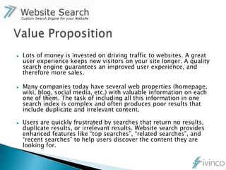 ▶   Lots of money is invested on driving traffic to websites. A great
    user experience keeps new visitors on your site longer. A quality
    search engine guarantees an improved user experience, and
    therefore more sales.

▶   Many companies today have several web properties (homepage,
    wiki, blog, social media, etc.) with valuable information on each
    one of them. The task of including all this information in one
    search index is complex and often produces poor results that
    include duplicate and irrelevant content.

▶   Users are quickly frustrated by searches that return no results,
    duplicate results, or irrelevant results. Website search provides
    enhanced features like “top searches”, “related searches”, and
    “recent searches” to help users discover the content they are
    looking for.
 