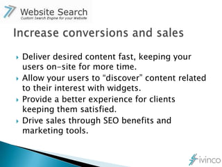    Deliver desired content fast, keeping your
    users on-site for more time.
   Allow your users to “discover” content related
    to their interest with widgets.
   Provide a better experience for clients
    keeping them satisfied.
   Drive sales through SEO benefits and
    marketing tools.
 