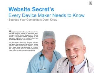 Website Secret’s
Every Device Maker Needs to Know
Secret’s Your Competitors Don’t Know



More patients and healthcare professionals than
ever are using the Internet to learn more about
emerging medical devices & equipment. Medical
device & equipment makers compete in very
aggressive segments of the medical industry and
must market effectively to be successful.

This document is a focused, six-page executive
brief about the elements of an effective website
presence in the medical device industry. You will
find it useful to use it as a checklist for the items
that every medical device or medical equipment
maker needs to have on an effective website.
 