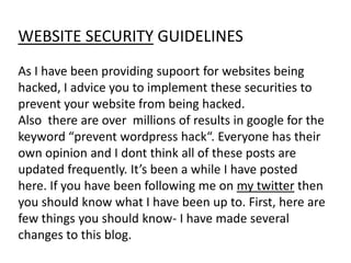 WEBSITE SECURITY GUIDELINES
As I have been providing supoort for websites being
hacked, I advice you to implement these securities to
prevent your website from being hacked.
Also there are over millions of results in google for the
keyword “prevent wordpress hack“. Everyone has their
own opinion and I dont think all of these posts are
updated frequently. It’s been a while I have posted
here. If you have been following me on my twitter then
you should know what I have been up to. First, here are
few things you should know- I have made several
changes to this blog.
 