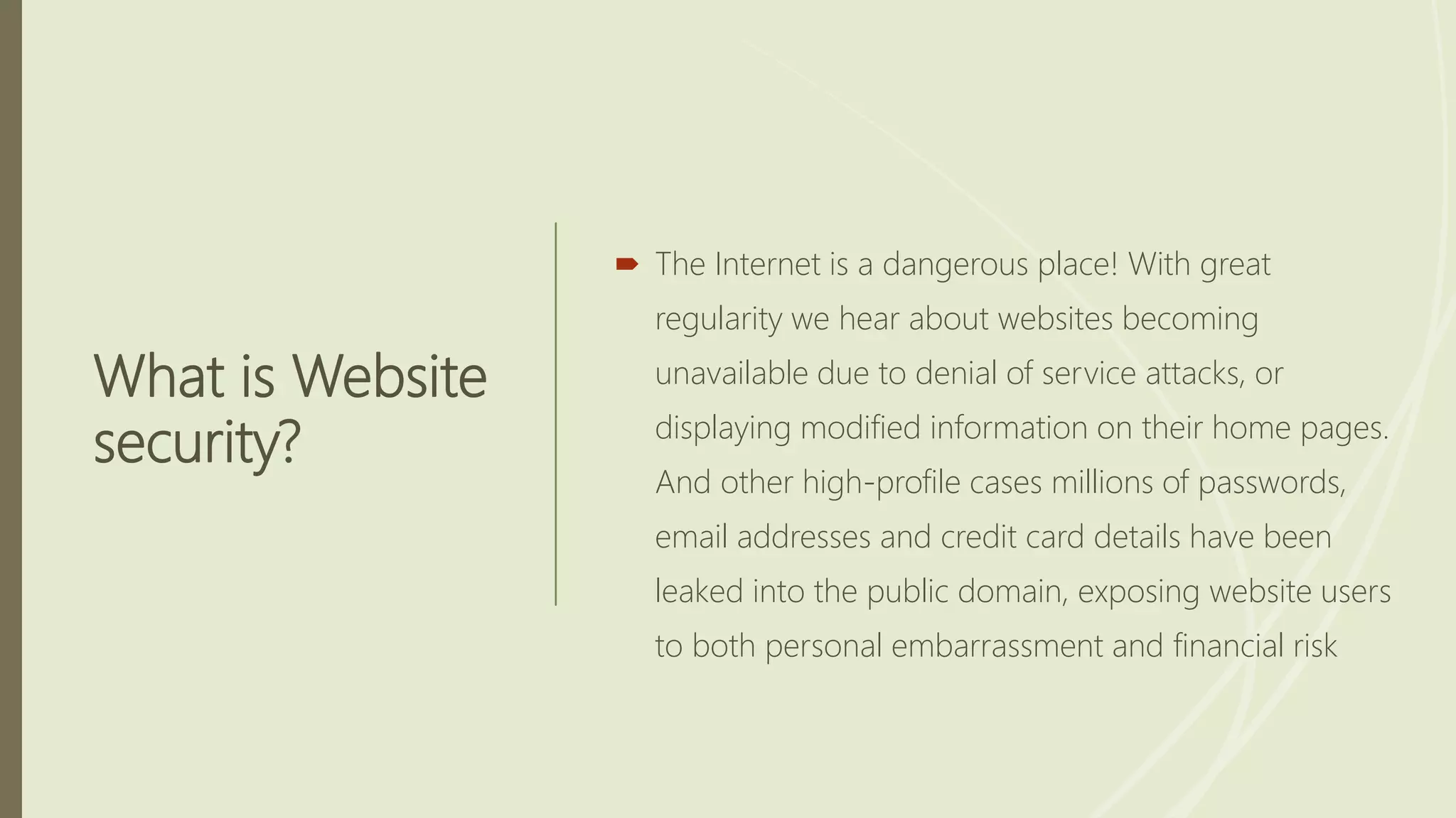 What is Website
security?
 The Internet is a dangerous place! With great
regularity we hear about websites becoming
unavailable due to denial of service attacks, or
displaying modified information on their home pages.
And other high-profile cases millions of passwords,
email addresses and credit card details have been
leaked into the public domain, exposing website users
to both personal embarrassment and financial risk
 