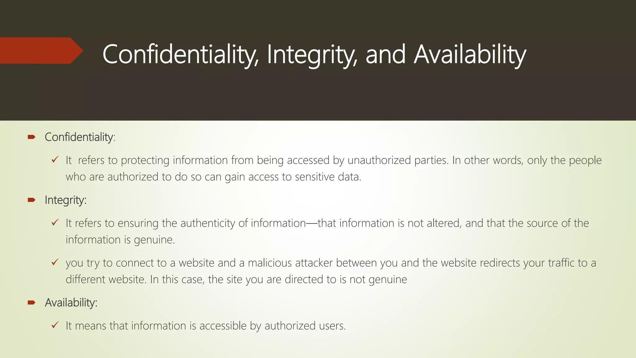Confidentiality, Integrity, and Availability
 Confidentiality:
 It refers to protecting information from being accessed by unauthorized parties. In other words, only the people
who are authorized to do so can gain access to sensitive data.
 Integrity:
 It refers to ensuring the authenticity of information—that information is not altered, and that the source of the
information is genuine.
 you try to connect to a website and a malicious attacker between you and the website redirects your traffic to a
different website. In this case, the site you are directed to is not genuine
 Availability:
 It means that information is accessible by authorized users.
 