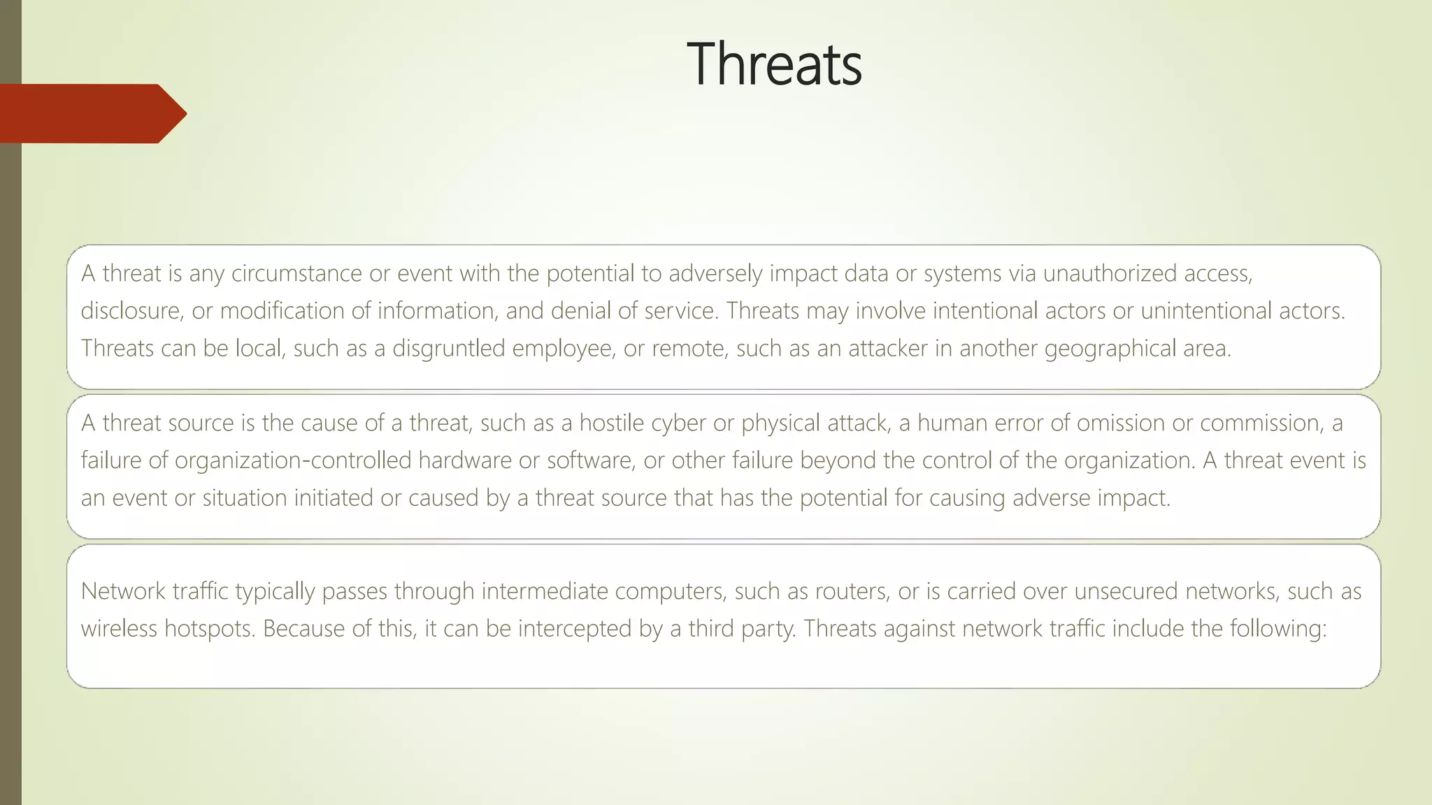 Threats
A threat is any circumstance or event with the potential to adversely impact data or systems via unauthorized access,
disclosure, or modification of information, and denial of service. Threats may involve intentional actors or unintentional actors.
Threats can be local, such as a disgruntled employee, or remote, such as an attacker in another geographical area.
A threat source is the cause of a threat, such as a hostile cyber or physical attack, a human error of omission or commission, a
failure of organization-controlled hardware or software, or other failure beyond the control of the organization. A threat event is
an event or situation initiated or caused by a threat source that has the potential for causing adverse impact.
Network traffic typically passes through intermediate computers, such as routers, or is carried over unsecured networks, such as
wireless hotspots. Because of this, it can be intercepted by a third party. Threats against network traffic include the following:
 