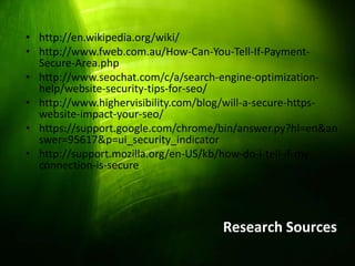 • http://en.wikipedia.org/wiki/
 • http://www.fweb.com.au/How-Can-You-Tell-If-Payment-
   Secure-Area.php
 • http://www.seochat.com/c/a/search-engine-optimization-
   help/website-security-tips-for-seo/
 • http://www.highervisibility.com/blog/will-a-secure-https-
   website-impact-your-seo/
 • https://support.google.com/chrome/bin/answer.py?hl=en&an
   swer=95617&p=ui_security_indicator
 • http://support.mozilla.org/en-US/kb/how-do-i-tell-if-my-
   connection-is-secure




                                      Research Sources
2/19/2013
 