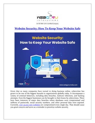 Website Security: How To Keep Your Website Safe
Given that so many companies have turned to doing business online, cybercrime has
grown to be one of the biggest hazards to organizations globally today. It encompasses a
variety of criminal behaviors, including data breaches, malware infections, and hacking
attempts. Even the biggest businesses can be brought to their knees by cybercrimes. There
have been instances of major data breaches where databases were compromised and
millions of passwords, social security numbers, and other personal data were exposed.
Currently, over 30,000 new websites are compromised every single day. That should cause
you great concern and serve as a reminder to prioritize website security.
 