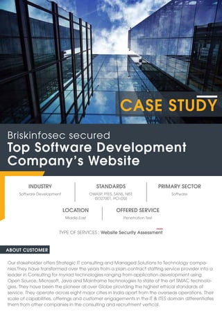 INDUSTRY
Software Development Software
OWASP, PTES, SANS, NIST,
ISO27001, PCI-DSS
STANDARDS PRIMARY SECTOR
ABOUT CUSTOMER
Our stakeholder offers Strategic IT consulting and Managed Solutions to Technology compa-
nies.They have transformed over the years from a plain contract staffing service provider into a
leader in Consulting for myriad technologies ranging from application development using
Open Source, Microsoft, Java and Mainframe technologies to state of the art SMAC technolo-
gies. They have been the pioneer all over Globe providing the highest ethical standards of
service. They operate across eight major cities in India apart from the overseas operations. Their
scale of capabilities, offerings and customer engagements in the IT & ITES domain differentiates
them from other companies in the consulting and recruitment vertical.
Top Software Development
Company’s Website
Briskinfosec secured
TYPE OF SERVICES : Website Security Assessment
CASE STUDY
OFFERED SERVICE
Penetration Test
Middle East
LOCATION
 