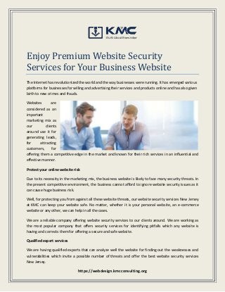 https://webdesign.kmcconsulting.org
Enjoy Premium Website Security
Services for Your Business Website
The Internet has revolutionized the world and the way businesses were running. It has emerged various
platforms for businesses for selling and advertising their services and products online and has also given
birth to new crimes and frauds.
Websites are
considered as an
important
marketing mix as
our clients
around use it for
generating leads,
for attracting
customers, for
offering them a competitive edge in the market and known for their rich services in an influential and
effective manner.
Protect your online website risk
Due to its necessity in the marketing mix, the business website is likely to face many security threats. In
the present competitive environment, the business cannot afford to ignore website security issues as it
can cause huge business risk.
Well, for protecting you from against all these website threats, our website security services New Jersey
at KMC can keep your website safe. No matter, whether it is your personal website, an e-commerce
website or any other, we can help in all the cases.
We are a reliable company offering website security services to our clients around. We are working as
the most popular company that offers security services for identifying pitfalls which any website is
having and corrects them for offering a secure and safe website.
Qualified expert services
We are having qualified experts that can analyze well the website for finding out the weaknesses and
vulnerabilities which invite a possible number of threats and offer the best website security services
New Jersey.
 