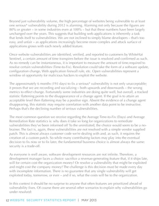 Beyond just vulnerability volume, the high percentage of websites being vulnerable to at least
80% or greater – in some industries even at 100% – but that these numbers have been largely
unchanged over the years. This suggests that building web applications is inherently a task
that lends itself to vulnerabilities. We are not inclined to simply blame developers – that’s too
easy, and unfair – as applications increasingly become more complex and attack surface of
applications grows with each newly added feature.

As no remedy can be instantaneous, it is important to measure the amount of time,required to
resolve certain vulnerabilities (Time-to-Fix). Resolution could take the form of a software update,
window of opportunity for malicious hackers to exploit the website.

it proves that we are recording and socializing – both upwards and downwards – the wrong
metrics to effect change. Fortunately some industries are doing quite well, but overall, a tracked

disappearing, this statistic may require correlation with another data point to be instructive.
Perhaps that’s the declining number of serious vulnerabilities.
The most common question we receive regarding the Average Time-to-Fix (Days) and Average
Remediation Rate statistics is: why does it take so long for organizations to remediate
vulnerabilities they’ve been informed of? To the uninitiated, the choice would seem to be a nobrainer. The fact is, again, these vulnerabilities are not resolved with a simple vendor supplied
patch. This is almost always customer code we’re dealing with and, as such, it requires the
creation of a custom patch. So while many contributing factors may play into the eventual
security is a trade-off.

will for certain cost the organization money? Or resolve a vulnerability that might be exploited
and might cost the company money? The challenge is this decision must be made every day
with incomplete information. There is no guarantee that any single vulnerability will get
exploited today, tomorrow, or ever – and if so, what the costs will be to the organization.

under resolved:
12 WEBSITE SECURITY STATISTICS REPORT | MAY 2013

 