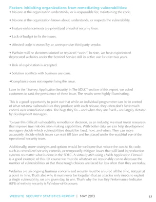 Factors inhibiting organizations from remediating vulnerabilities:

• No one at the organization understands, or is responsible for, maintaining the code.
• No one at the organization knows about, understands, or respects the vulnerability.

• Affected code is owned by an unresponsive third-party vendor.

deprecated websites under the Sentinel Service still in active use for over two years.

Later in the “Survey: Application Security In The SDLC” section of this report, we asked
customers to rank the prevalence of these issue. The results were highly illuminating.
This is a good opportunity to point out that while an individual programmer can be in control
of what net-new vulnerabilities they produce with each release, they often don’t have much
by development managers.

that improve true risk-decision making capabilities. With better data we can help development
accurately decide which issues can wait till later and be placed under the watchful eye of the
operational security team.

such as centralized security controls, or temporarily mitigate issues that will land in production
systems no matter what is done in the SDLC. A virtual patch using a Web Application Firewall
number of vulnerabilities so that these tough choices are faced far less often than they are today.
Websites are an ongoing business concern and security must be ensured all the time, not just at
a single vulnerability, on any given day, to win. That’s why the true Key Performance Indicator

WEBSITE SECURITY STATISTICS REPORT | MAY 2013

13

 