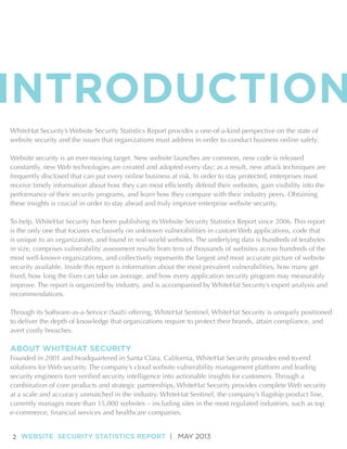 INTRODUCTION
WhiteHat Security’s Website Security Statistics Report provides a one-of-a-kind perspective on the state of
website security and the issues that organizations must address in order to conduct business online safely.
Website security is an ever-moving target. New website launches are common, new code is released
constantly, new Web technologies are created and adopted every day; as a result, new attack techniques are
frequently disclosed that can put every online business at risk. In order to stay protected, enterprises must
receive timely information about how they can most efficiently defend their websites, gain visibility into the
performance of their security programs, and learn how they compare with their industry peers. Obtaining
these insights is crucial in order to stay ahead and truly improve enterprise website security.
To help, WhiteHat Security has been publishing its Website Security Statistics Report since 2006. This report
is the only one that focuses exclusively on unknown vulnerabilities in custom Web applications, code that
is unique to an organization, and found in real-world websites. The underlying data is hundreds of terabytes
in size, comprises vulnerability assessment results from tens of thousands of websites across hundreds of the
most well-known organizations, and collectively represents the largest and most accurate picture of website
security available. Inside this report is information about the most prevalent vulnerabilities, how many get
fixed, how long the fixes can take on average, and how every application security program may measurably
improve. The report is organized by industry, and is accompanied by WhiteHat Security’s expert analysis and
recommendations.
Through its Software-as-a-Service (SaaS) offering, WhiteHat Sentinel, WhiteHat Security is uniquely positioned
to deliver the depth of knowledge that organizations require to protect their brands, attain compliance, and
avert costly breaches.

ABOUT WHITEHAT SECURITY
Founded in 2001 and headquartered in Santa Clara, California, WhiteHat Security provides end-to-end
solutions for Web security. The company’s cloud website vulnerability management platform and leading
security engineers turn verified security intelligence into actionable insights for customers. Through a
combination of core products and strategic partnerships, WhiteHat Security provides complete Web security
at a scale and accuracy unmatched in the industry. WhiteHat Sentinel, the company’s flagship product line,
currently manages more than 15,000 websites – including sites in the most regulated industries, such as top
e-commerce, financial services and healthcare companies.
2 WEBSITE SECURITY STATISTICS REPORT | MAY 2013

 