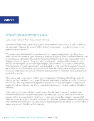 SURVEY

APPLICATION SECURITY IN THE SDLC
More secure software, NOT more security software.
How do we integrate security throughout the software development lifecycle (SDLC)? How do
we measurably improve the security of the software we produce? How do we ensure we are
procuring secure software?
When attempting to address these questions, it is very easy for organizations to throw away
precious time and money. Corporate security teams looking for guidance will often borrow from
various industry standards listing out “best-practices” that are usually just copy-pasted from a
disjointed chain of “experts.” These so-called best-practices might include software security
training for developers, security testing during QA, static code analysis, centralized controls,
Web Application Firewalls, penetration-testing, and others. The term “best-practices” implies
the activity is valuable in every organization at all times. We think most would agree that just
because a certain practice works well for one organization does not mean it will automatically
work well at another.
Of course, we all would like to be able to say, “organizations that provide software security
training for their developers experience 25% fewer serious vulnerabilities annually than those
who do not.” Or, “organizations that perform application security testing prior to each major
production release not only have fewer vulnerabilities year-over-year, but exhibit a 35% faster
Unfortunately, the commonly held assumption is that the listed best-practices above have
somehow been statistically demonstrated to cost-effectively increase software and website
security within any organization – that there is some supporting data-backed evidence, that
there are studies showing vulnerability volumes and breaches go down when these activities are
implemented. The fact is there isn’t any study or data repository to this effect, at least not when it
comes to anything related to website security.

26 WEBSITE SECURITY STATISTICS REPORT | MAY 2013

 