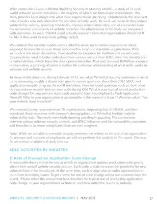 What comes the closest is BSIMM (Building Security In Maturity Model) , a study of 51 realworld software security initiatives – the majority of which are from major corporations. This
study provides keen insight into what these organizations are doing. Unfortunately the observed
data provides zero indication that the activities actually work. By work we mean do they reduce
the occurrence and severity of website breaches. The observations in the study are not paired
NOT
be like if they want to keep from getting hacked.
supposed best-practices, even those performed by large and reputable organizations. With
so much at risk every day online, there must be no tolerance for tradition and sacred cows.
Organizations need to better understand how various parts of their SDLC affect the introduction
of vulnerabilities, which leave the door open to breaches. That said, we used BSIMM as a source
of inspiration, a jumping off point to further the collective understanding of what really works in
software and website security.
To move in this direction, during February 2013, we asked WhiteHat Security customers to assist
do you preform security tests on your code during QA? What is your typical rate of production
code change? Do you perform static code analysis? Have you deployed a Web Application
Firewall? Who in your organization is accountable in the event of a breach? We even asked “has
your website been breached?”
We received survey responses from 76 organizations, surpassing that of BSIMM, and then
correlated those responses with company demographics and WhiteHat Sentinel website
vulnerability data. The results were both stunning and deeply puzzling. The connections
between various software security controls and SDLC behaviors and the vulnerability outcomes
and breaches is far more complicated than we ever imagined.
Note: While we are able to correlate security performance relative to the size of an organization
by revenue and numbers of employees, we did not perform that analysis in this report. This may
be an avenue of additional study later on.

SDLC ACTIVITIES BY INDUSTRY
1) Rate of Production Application Code Change

A reasonable theory is that the rate at which an organization updates production code greatly
affects their overall website security posture. Each code update increases the possibility for new
vulnerabilities to be introduced. At the same time, each change also provides opportunities to
asked, “Please select the answer that best describes the typical rate of production application
code change in your organization’s website(s)” and then sorted the results by industry.

WEBSITE SECURITY STATISTICS REPORT | MAY 2013

27

 