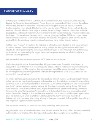 N

EXECUTIVE SUMMARY

Whether you read the Verizon Data Breach Incidents Report, the Trustwave Global Security
Report, the Symantec Internet Security Threat Report, or essentially all other reports throughout
the industry, the story is the same -- websites and web applications are one of, if not the
leading target of cyber-attack. This has been the case for years. Website breaches lead directly
propagation, and loss of customers. Given modern society’s ever-increasing reliance on the web,
the impact of a breach and the associated costs are going up, and fast. While an organization
may ultimately survive a cyber-crime incident, the business disruption is often severe. It is far
preferable to do something now to avert and minimize harm before disaster strikes.
is not the answer. These controls provide nearly zero protection against today’s web-based
attacks. So while protecting the network and the host layers is still important, forward-thinking
professionals are now seeing the bigger picture of computer security for what it really is: a
software security problem.
What’s needed is more secure software, NOT more security software.
Understanding this subtle distinction is key. Organizations must demand that software be
designed in a way that makes it resilient against attack and does not require additional security
products to protect it. The question that organizations should be asking themselves is: how
do we integrate security throughout the software development life-cycle (SDLC)? How do we
procure this type of software?
As simple as these questions sound, the answers have proven elusive. Most responses by the socalled experts are based purely on personal anecdote and devoid of any statistically compelling
evidence, such as the data presented in this report. Many of these experts will cite various “bestpractices,” such as software security training for developers, security testing during QA, static
code analysis, centralized controls, Web Application Firewalls, penetration-testing, and more;
however, the term “best-practices” implies the activity is valuable in every organization at all
times. The reality, though, is that just because a certain practice works well for one organization
does not mean it will work at another. Unfortunately, this hasn’t prevented many from
and important operational considerations.
The net result: websites no less hackable today than they were yesterday.
Organizations need to better understand how various parts of the SDLC affect the introduction of
vulnerabilities, which leave the door open to breaches. For example, we would like to
WEBSITE SECURITY STATISTICS REPORT | MAY 2013

3

 