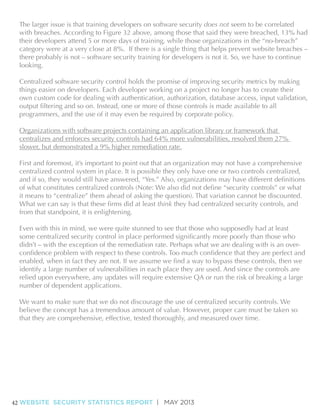 The larger issue is that training developers on software security does not seem to be correlated
with breaches. According to Figure 32 above, among those that said they were breached, 13% had
their developers attend 5 or more days of training, while those organizations in the “no-breach”
category were at a very close at 8%. If there is a single thing that helps prevent website breaches –
there probably is not – software security training for developers is not it. So, we have to continue
looking.
Centralized software security control holds the promise of improving security metrics by making
things easier on developers. Each developer working on a project no longer has to create their
own custom code for dealing with authentication, authorization, database access, input validation,
programmers, and the use of it may even be required by corporate policy.
Organizations with software projects containing an application library or framework that
centralizes and enforces security controls had 64% more vulnerabilities, resolved them 27%
slower, but demonstrated a 9% higher remediation rate.
First and foremost, it’s important to point out that an organization may not have a comprehensive
centralized control system in place. It is possible they only have one or two controls centralized,
it means to “centralize” them ahead of asking the question). That variation cannot be discounted.
think they had centralized security controls, and
from that standpoint, it is enlightening.
Even with this in mind, we were quite stunned to see that those who supposedly had at least
didn’t – with the exception of the remediation rate. Perhaps what we are dealing with is an overidentify a large number of vulnerabilities in each place they are used. And since the controls are
relied upon everywhere, any updates will require extensive QA or run the risk of breaking a large
number of dependent applications.
We want to make sure that we do not discourage the use of centralized security controls. We
believe the concept has a tremendous amount of value. However, proper care must be taken so
that they are comprehensive, effective, tested thoroughly, and measured over time.

42 WEBSITE SECURITY STATISTICS REPORT | MAY 2013

 