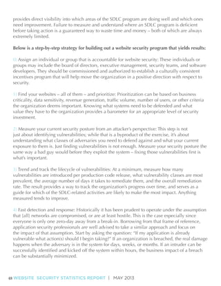 extremely limited.
Below is a step-by-step strategy for building out a website security program that yields results:
0) Assign an individual or group that is accountable for website security: These individuals or
groups may include the board of directors, executive management, security teams, and software
developers. They should be commissioned and authorized to establish a culturally consistent
incentives program that will help move the organization in a positive direction with respect to
security.
1)
the organization deems important. Knowing what systems need to be defended and what
value they have to the organization provides a barometer for an appropriate level of security
investment.
2)
just about identifying vulnerabilities; while that is a byproduct of the exercise, it’s about
understanding what classes of adversaries you need to defend against and what your current

what’s important.

vulnerabilities are introduced per production code release, what vulnerability classes are most

measured tends to improve.

can be substantially minimized.

48 WEBSITE SECURITY STATISTICS REPORT | MAY 2013

 