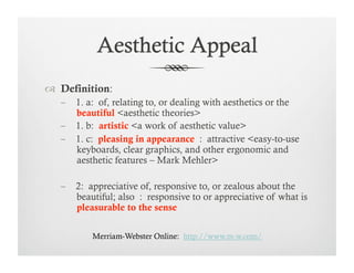   Definition:
        1. a: of, relating to, or dealing with aesthetics or the
        beautiful <aesthetic theories>
        1. b: artistic <a work of aesthetic value>
        1. c: pleasing in appearance : attractive <easy-to-use
        keyboards, clear graphics, and other ergonomic and
        aesthetic features – Mark Mehler>

        2: appreciative of, responsive to, or zealous about the
        beautiful; also : responsive to or appreciative of what is
        pleasurable to the sense

            Merriam-Webster Online: http://www.m-w.com/
 