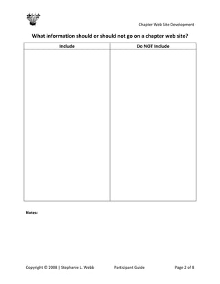                                                   Chapter Web Site Development 
 
    What information should or should not go on a chapter web site? 
                 Include                                Do NOT Include 
                                         




 

Notes:   




Copyright © 2008 | Stephanie L. Webb        Participant Guide               Page 2 of 8 
 