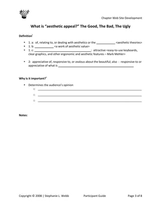                                                            Chapter Web Site Development 
 
            What is “aesthetic appeal?” The Good, The Bad, The Ugly 

Definitioni 

    •   1. a:  of, relating to, or dealing with aesthetics or the ____________ <aesthetic theories> 
    •   1. b: ____________ <a work of aesthetic value> 
    •   1. c: ____________________________________:  attractive <easy‐to‐use keyboards, 
        clear graphics, and other ergonomic and aesthetic features – Mark Mehler> 
         
    •   2:  appreciative of, responsive to, or zealous about the beautiful; also  :  responsive to or 
        appreciative of what is ________________________________________________ 

 

Why is it important?ii 

    •   Determines the audience’s opinion 
           o __________________________________________________________________ 
             o __________________________________________________________________ 
             o __________________________________________________________________ 

 

Notes:   




Copyright © 2008 | Stephanie L. Webb                 Participant Guide                   Page 3 of 8 
 