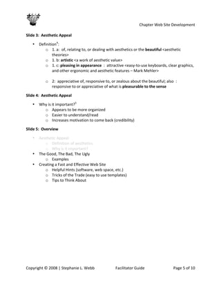                                                       Chapter Web Site Development 
 
Slide 3:  Aesthetic Appeal 

   •   Definition4: 
          o 1. a:  of, relating to, or dealing with aesthetics or the beautiful <aesthetic 
               theories> 
          o 1. b: artistic <a work of aesthetic value> 
          o 1. c: pleasing in appearance  :  attractive <easy‐to‐use keyboards, clear graphics, 
               and other ergonomic and aesthetic features – Mark Mehler> 
        
          o 2:  appreciative of, responsive to, or zealous about the beautiful; also  :  
               responsive to or appreciative of what is pleasurable to the sense 

Slide 4:  Aesthetic Appeal 

   •   Why is it important?5 
         o Appears to be more organized 
         o Easier to understand/read 
         o Increases motivation to come back (credibility) 

Slide 5:  Overview 

   •   Aesthetic Appeal 
          o Definition of aesthetics 
          o Why is it important? 
   •   The Good, The Bad, The Ugly 
          o Examples 
   •   Creating a Fast and Effective Web Site 
          o Helpful Hints (software, web space, etc.) 
          o Tricks of the Trade (easy to use templates) 
          o Tips to Think About 




Copyright © 2008 | Stephanie L. Webb              Facilitator Guide                Page 5 of 10 
 