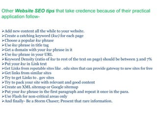 Other Website SEO tips that take credence because of their practical
application follow-

Add new content all the while to your website.
Create a catching keyword (kw) for each page
Choose a popular kw phrase
Use kw phrase in title tag
Get a domain with your kw phrase in it
Use kw phrase in your URL
Keyword Density (ratio of kw to rest of the text on page) should be between 3 and 7%
Put your kw in Link text
Get Links from reputable sites like . edu sites that can provide gateway to new sites for free
Get links from similar sites
Try to get Links to . gov sites
Try to pack your site with relevant and good content
Create an XML sitemap or Google sitemap
Put your kw phrase in the first paragraph and repeat it once in the para.
Use Flash for non-critical areas only
And finally- Be a Storm Chaser; Present that rare information.
 