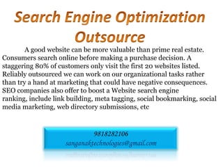 A good website can be more valuable than prime real estate.
Consumers search online before making a purchase decision. A
staggering 80% of customers only visit the first 20 websites listed.
Reliably outsourced we can work on our organizational tasks rather
than try a hand at marketing that could have negative consequences.
SEO companies also offer to boost a Website search engine
ranking, include link building, meta tagging, social bookmarking, social
media marketing, web directory submissions, etc


                              9818282106
                     sanganaktechnologies@gmail.com
 