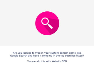 Are you looking to type in your custom domain name into
Google Search and have it come up in the top searches listed?
You can do this with Website SEO
 