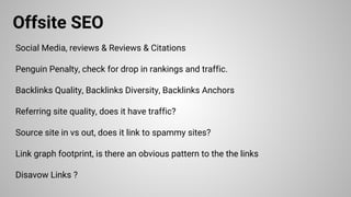 Offsite SEO
Social Media, reviews & Reviews & Citations
Penguin Penalty, check for drop in rankings and traffic.
Backlinks Quality, Backlinks Diversity, Backlinks Anchors
Referring site quality, does it have traffic?
Source site in vs out, does it link to spammy sites?
Link graph footprint, is there an obvious pattern to the the links
Disavow Links ?
 