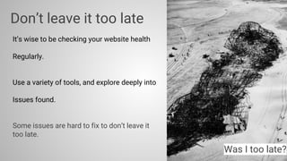 Don’t leave it too late
It’s wise to be checking your website health
Regularly.
Use a variety of tools, and explore deeply into
Issues found.
Some issues are hard to fix to don’t leave it
too late.
Was I too late?
 