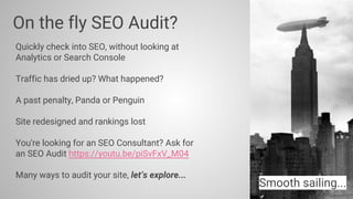 Quickly check into SEO, without looking at
Analytics or Search Console
Traffic has dried up? What happened?
A past penalty, Panda or Penguin
Site redesigned and rankings lost
You're looking for an SEO Consultant? Ask for
an SEO Audit https://youtu.be/piSvFxV_M04
Many ways to audit your site, let’s explore...
On the fly SEO Audit?
Smooth sailing...
 