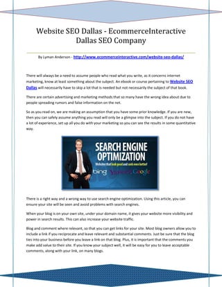 Website SEO Dallas - EcommerceInteractive
                 Dallas SEO Company
_________________________________________________________
       By Lyman Anderson - http://www.ecommerceinteractive.com/website-seo-dallas/



There will always be a need to assume people who read what you write, as it concerns internet
marketing, know at least something about the subject. An ebook or course pertaining to Website SEO
Dallas will necessarily have to skip a lot that is needed but not necessarily the subject of that book.

There are certain advertising and marketing methods that so many have the wrong idea about due to
people spreading rumors and false information on the net.

So as you read on, we are making an assumption that you have some prior knowledge. If you are new,
then you can safely assume anything you read will only be a glimpse into the subject. If you do not have
a lot of experience, set up all you do with your marketing so you can see the results in some quantitative
way.




There is a right way and a wrong way to use search engine optimization. Using this article, you can
ensure your site will be seen and avoid problems with search engines.

When your blog is on your own site, under your domain name, it gives your website more visibility and
power in search results. This can also increase your website traffic.

Blog and comment where relevant, so that you can get links for your site. Most blog owners allow you to
include a link if you reciprocate and leave relevant and substantial comments. Just be sure that the blog
ties into your business before you leave a link on that blog. Plus, it is important that the comments you
make add value to their site. If you know your subject well, it will be easy for you to leave acceptable
comments, along with your link, on many blogs.
 