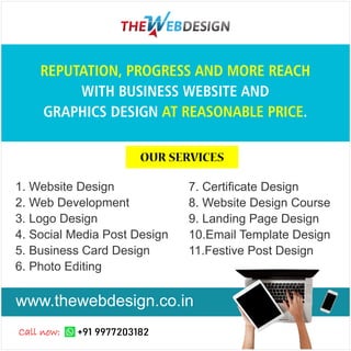 1. Website Design
2. Web Development
3. Logo Design
4. Social Media Post Design
5. Business Card Design
6. Photo Editing
7. Certiﬁcate Design
8. Website Design Course
9. Landing Page Design
10.Email Template Design
11.Festive Post Design
REPUTATION, PROGRESS AND MORE REACH
WITH BUSINESS WEBSITE AND
GRAPHICS DESIGN .
AT REASONABLE PRICE
www.thewebdesign.co.in
+91 9977203182
Call now:
OUR SERVICES
 
