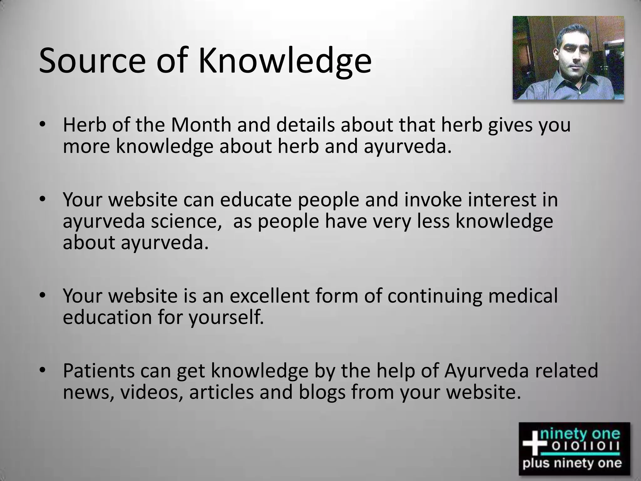 Source of KnowledgeHerb of the Month and details about that herb gives you more knowledge about herb and ayurveda.Your website can educate people and invoke interest in ayurveda science,  as people have very less knowledge about ayurveda.Your website is an excellent form of continuing medical education for yourself.Patients can get knowledge by the help of Ayurveda related news, videos, articles and blogs from your website.