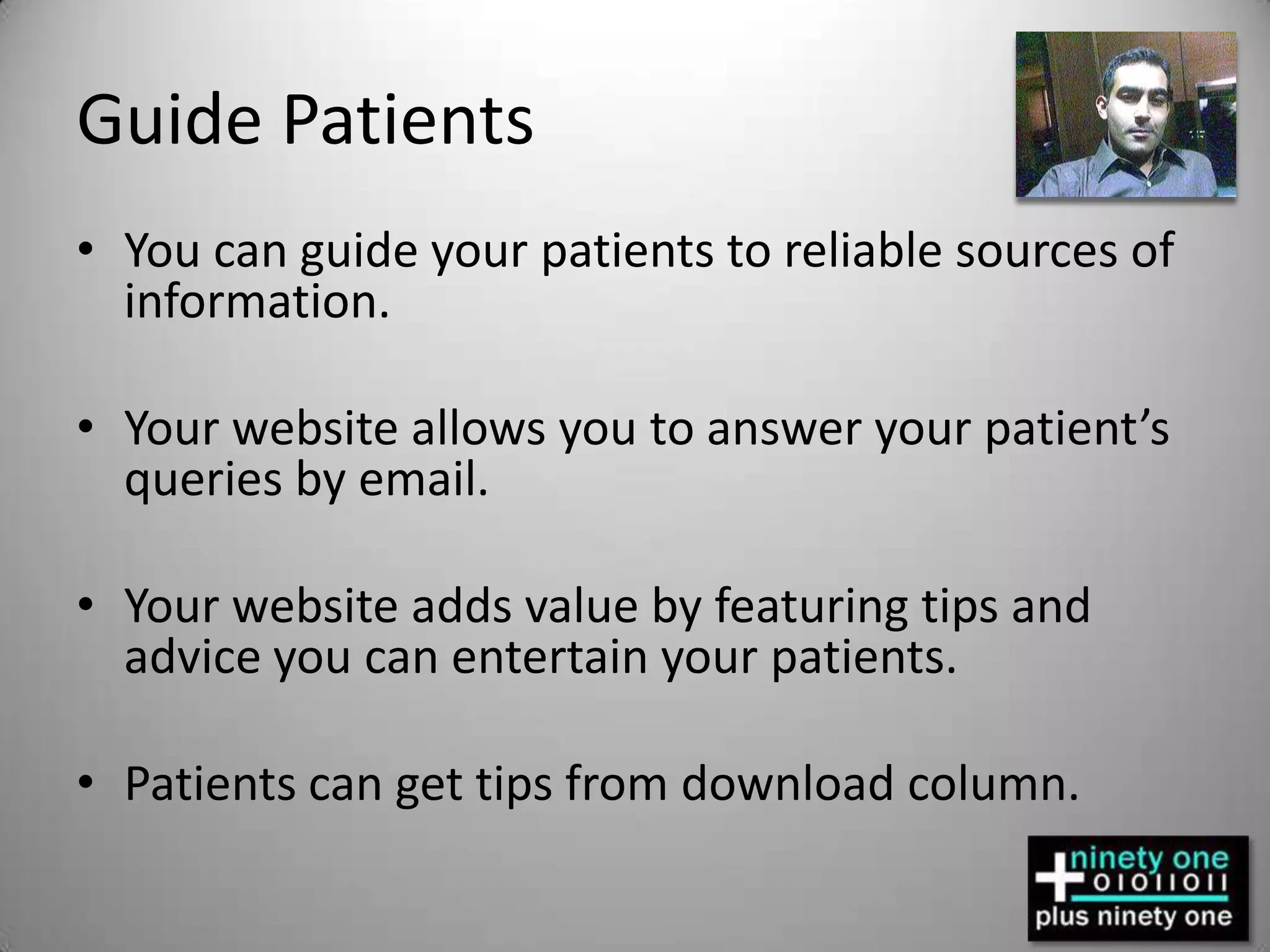 Guide PatientsYou can guide your patients to reliable sources of information.Your website allows you to answer your patient’s queries by email.Your website adds value by featuring tips and advice you can entertain your patients.Patients can get tips from download column.
