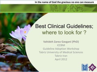 In the name of God the gracious no one can measure




Best Clinical Guidelines;
  where to look for ?
      Vahideh Zarea Gavgani (PhD)
                   ICEBM
      Guideline Adoption Workshop
   Tabriz University of Medical Sciences
                Tabriz-Iran
                April 2012
 