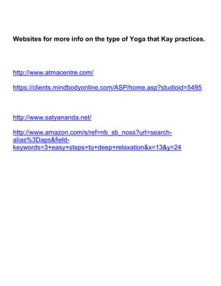 Websites for more info on the type of Yoga that Kay practices.<br />http://www.atmacentre.com/<br />https://clients.mindbodyonline.com/ASP/home.asp?studioid=5495<br />http://www.satyananda.net/<br />http://www.amazon.com/s/ref=nb_sb_noss?url=search-alias%3Daps&field-keywords=3+easy+steps+to+deep+relaxation&x=13&y=24<br />