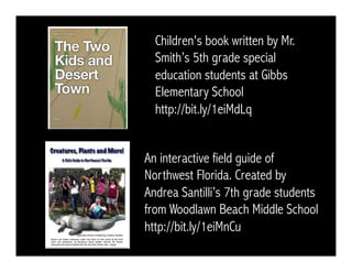 Children's book written by Mr. 
Smith’s 5th grade special 
education students at Gibbs 
Elementary School 
http://bit.ly/1eiMdLq 
An interactive field guide of 
Northwest Florida. Created by 
Andrea Santilli’s 7th grade students 
from Woodlawn Beach Middle School 
http://bit.ly/1eiMnCu 
 