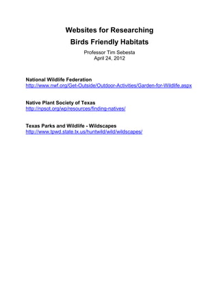 Websites for Researching
                    Birds Friendly Habitats
                          Professor Tim Sebesta
                              April 24, 2012



National Wildlife Federation
http://www.nwf.org/Get-Outside/Outdoor-Activities/Garden-for-Wildlife.aspx


Native Plant Society of Texas
http://npsot.org/wp/resources/finding-natives/


Texas Parks and Wildlife - Wildscapes
http://www.tpwd.state.tx.us/huntwild/wild/wildscapes/
 