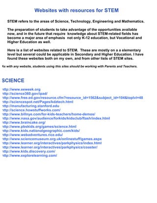 Websites with resources for STEM

   STEM refers to the areas of Science, Technology, Engineering and Mathematics.

   The preparation of students to take advantage of the opportunities available
   now, and in the future that require knowledge about STEM-related fields has
   become a major area of emphasis not only K-12 education, but Vocational and
   Higher Education as well.

   Here is a list of websites related to STEM. These are mostly on a a elementary
   level but several could be applicable in Secondary and Higher Education. I have
   found these websites both on my own, and from other lists of STEM sites.

As with any website, students using this sites should be working with Parents and Teachers.



SCIENCE
http://www.eeweek.org
http://science360.gov/ipad/
http://www.free.ed.gov/resource.cfm?resource_id=1562&subject_id=104&toplvl=48
http://sciencespot.net/Pages/kdztech.html
http://manufacturing.stanford.edu
http://science.howstuffworks.com/
http://www.billnye.com/for-kids-teachers/home-demos/
http://www.nasa.gov/audience/forkids/kidsclub/flash/index.html
http://www.braincake.org/
http://www.pbskids.org/games/science.html
http://www.kids.nationalgeographic.com/kids/
http://www.webadventures.rice.edu/
http://www.sciencemuseum.org.uk/onlinestuff/games.aspx
http://www.learner.org/interactives/parkphysics/index.html
http://www.learner.org/interactives/parkphysics/coaster/
http://www.kids.discovery.com/
http://www.explorelearning.com/
 