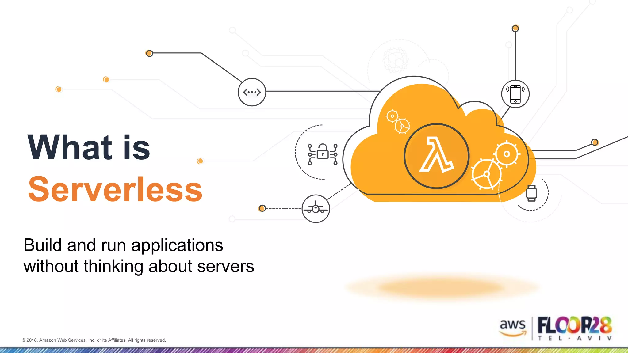 © 2018, Amazon Web Services, Inc. or its Affiliates. All rights reserved.© 2018, Amazon Web Services, Inc. or its Affiliates. All rights reserved.
What is
Serverless?
Build and run applications
without thinking about servers
 