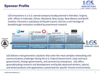© 2015 LGS Innovations LLC
Sponsor Profile
LGS delivers next generation solutions that solve the most complex networking and
communications challenges facing the U.S, Federal Government, state and local
governments, foreign governments, and commercial enterprises. LGS offers
groundbreaking research and development and builds advanced wireless, optical,
and wired products and applications customized for specific mission environments.
1
LGS Innovations is a U.S.-owned company headquartered in Herndon, Virginia,
with offices in Colorado, Illinois, Maryland, New Jersey, New Mexico and North
Carolina. Formerly a subsidiary of Alcatel-Lucent, LGS has a rich heritage of
breakthrough innovation enabled by preeminent research.
 