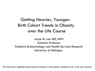 Getting Heavier, Younger:  Birth Cohort Trends in Obesity  over the Life Course Joyce M. Lee MD, MPH Assistant Professor Pediatric Endocrinology and Health Services Research University of Michigan  This slide show highlights generational changes in the obesity epidemic over a 35 year period.  