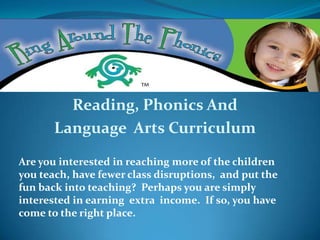 Reading, Phonics And
       Language Arts Curriculum

Are you interested in reaching more of the children
you teach, have fewer class disruptions, and put the
fun back into teaching? Perhaps you are simply
interested in earning extra income. If so, you have
come to the right place.
 