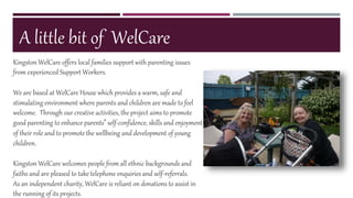 A little bit of WelCare
Kingston WelCare offers local families support with parenting issues
from experienced Support Workers.
We are based at WelCare House which provides a warm, safe and
stimulating environment where parents and children are made to feel
welcome. Through our creative activities, the project aims to promote
good parenting to enhance parents’ self-confidence, skills and enjoyment
of their role and to promote the wellbeing and development of young
children.
Kingston WelCare welcomes people from all ethnic backgrounds and
faiths and are pleased to take telephone enquiries and self-referrals.
As an independent charity, WelCare is reliant on donations to assist in
the running of its projects.
 